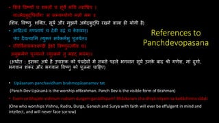 References to
Panchdevopasana
• शििे विष्णौ च ितिौ च सूये मतय नराधधप ।
याऽभेदबुद्धधयोगः स सम्यग्योगो मिो मम ॥
(शिि, विष्णु, िक्ति, सूयय और मुझमें अभेदबुद्धध रखने िाला ही योगी है)
• आददत्सयं गणनािं च देिी रुद्रं च क
े ििम।
पंच दैित्सयाशम त्सयुतिं सियकमयसु पूजयेि॥
• रविवियनायकश्चण्डी ईिो विष्णु्ििैि च।
अनुक्रमेण पूज्यन्िे व्युत्सक्रमे िु महद् भयम।।
(अिायि : इसका अिय है उपासक को पंचदेिों में सबसे पहले भगिान सूयय उनक
े बाद श्री गणेि, मां दुगाय,
भगिान िंकर और भगिान विष्णु को पूजना चादहए)
• Upāsanam panchavidham brahmopāsanamev tat
(Panch Dev Upāsanā is the worship ofBrahman. Panch Dev is the visible form of Brahman)
• Evam yo bhajate vishnum rudram durgam ganādhipam! Bhāskaram cha dhiyā nityam sa kadāchinna sīdati
(One who worships Vishnu, Rudra, Durga, Ganesh and Surya with faith will ever be effulgent in mind and
intellect, and will never face sorrow)
 