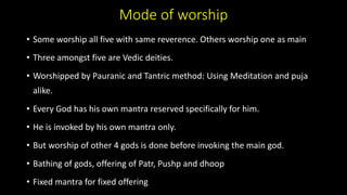 Mode of worship
• Some worship all five with same reverence. Others worship one as main
• Three amongst five are Vedic deities.
• Worshipped by Pauranic and Tantric method: Using Meditation and puja
alike.
• Every God has his own mantra reserved specifically for him.
• He is invoked by his own mantra only.
• But worship of other 4 gods is done before invoking the main god.
• Bathing of gods, offering of Patr, Pushp and dhoop
• Fixed mantra for fixed offering
 