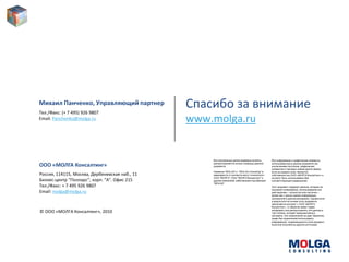 Михаил Панченко, Управляющий партнер
Тел./Факс: (+ 7 495) 926 9807
                                                Спасибо за внимание
Email: Panchenko@molga.ru                       www.molga.ru


                                                    Все изложенные далее правовые аспекты         Вся информация и графические элементы,
                                                    распространяются на все страницы данного      использованные в данном документе (за
ООО «МОЛГА Консалтинг»                              документа.                                    исключением логотипов, графических
                                                                                                  элементов и торговых знаков других фирм),
                                                    Названия "MOLGA" и "MOLGA Consulting" в       если не указано иное, являются
Россия, 114115, Москва, Дербеневская наб., 11       зависимости от контекста могут относиться к   собственностью ООО «МОЛГА Консалтинг» и
                                                    ООО "МОЛГА", ООО "МОЛГА Консалтинг" и         не могут быть использованы без
Бизнес-центр "Полларс", корп. "A". Офис 215         другим компаниям, работающим под брендом      соответствующего разрешения.
                                                    "MOLGA".
Тел./Факс: + 7 495 926 9807                                                                       Этот документ содержит данные, которые не
                                                                                                  подлежат копированию, использованию или
Email: molga@molga.ru                                                                             разглашению – полностью или частично –
                                                                                                  кроме как с целью оценки информации,
                                                                                                  изложенной в данном материале. Однако если
                                                                                                  в результате на основе этого документа
                                                                                                  заключается контракт с ООО «МОЛГА
                                                                                                  Консалтинг», то Заказчик имеет право
                                                                                                  копировать или распространять эти данные в
© ООО «МОЛГА Консалтинг», 2010                                                                    той степени, которая предусмотрена в
                                                                                                  контракте. Это ограничение не дает Заказчику
                                                                                                  право без ограничений использовать
                                                                                                  информацию, содержащуюся в этом документ,
                                                                                                  если она получена из другого источника.
 