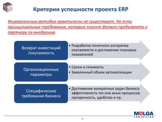 Критерии успешности проекта ERP
Универсальных методик практически не существует. Но есть
принципиальные требования, которые клиент должен предъявлять к
партнеру по внедрению

                           • Разработка понятного алгоритма
      Возврат инвестиций     окупаемости и достижение плановых
         /окупаемость        показателей


                           • Сроки и стоимость
      Организационные
                           • Заявленный объем автоматизации
         параметры


                           • Достижение конкретных задач бизнеса
        Специфические        эффективность тех или иных процессов,
      требования бизнеса     прозрачность, удобство и пр.




                                 -8-
 