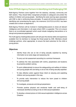 10 PAN CHESHIRE CHILD SEXUAL EXPLOITATION MULTI-AGENCY OPERATING PROTOCOL | 2015 - 2017
Role Of Multi-Agency Partners In Identifying And Challenging CSE
Multi-Agency Partners come together from the statutory, voluntary, community and
faith sectors. They should follow recognised principles to safeguard and protect the
welfare of children and young people. Identifying the early warning signs associated
with CSE is vital in reinforcing these principles. To assist all front-line practitioners in
identifying and remembering the signs, the mnemonic S.A.F.E.G.U.A.R.D. has been
created and is shown at Appendix A.
Multi-Agency Partners will be involved in meetings/discussions to share all relevant
intelligence and information in all cases where CSE is suspected. This is to ensure
there is an co-ordinated approach which could include instigating interventions or to
disrupt and prosecute perpetrators.
The multi-agency meetings/discussions will call upon the diverse skills and experience
available from its members to manage the threat posed by CSE. Members should
challenge partners, when appropriate, to ensure the best outcomes for the child or
young person.
Objectives
•	 Identify those who are at risk of being sexually exploited by sharing
information at an early stage and assessing risk
•	 To carry out risk assessment according to a common framework
•	 To address the risks associated with victims, perpetrators and locations
by proactive problem solving
•	 To work collaboratively to ensure the safeguarding and welfare of children
and young people who are being or are at risk of being sexually exploited
•	 To take effective action against those intent on abusing and exploiting
children and young people in this way
•	 To provide early intervention to reduce the harm posed to children
and young people
•	 To investigate, prosecute and disrupt perpetrators
•	 Promote positive physical and emotional health and well- being of
individuals identified as being at risk of child sexual exploitation
•	 To develop a shared picture of child sexual exploitation intelligence across
Cheshire
 
