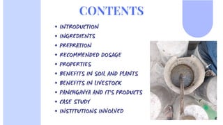 INTRODUCTION
INGREDIENTS
PREPRATION
RECOMMENDED DOSAGE
PROPERTIES
BENEFITS IN SOIL AND PLANTS
BENEFITS IN LIVESTOCK
PANCHGAVYA AND IT'S PRODUCTS
CASE STUDY
INSTITUTIONS INVOLVED
CONTENTS
 