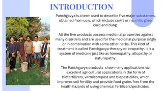 Panchgavya is a term used to describe five major substances,
obtained from cow, which include cow’s urine, milk, ghee,
curd and dung.
All the five products possess medicinal properties against
many disorders and are used for the medicinal purpose singly
or in combination with some other herbs. This kind of
treatment is called Panchgavya therapy or cowpathy. It is a
system of medicine just like as homeopathy, allopathy or
naturopathy.
The Panchgavya products show many applications viz.
excellent agricultural applications in the form of
biofertilizers, vermicompost and biopesticides, which
improves soil fertility and provide food grains free from the
health hazards of using chemical fertilizers/pesticides.
INTRODUCTION
 
