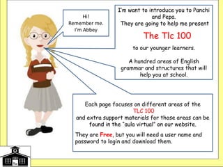 I’m want to introduce you to Panchi
and Pepa.
They are going to help me present
The Tlc 100
to our younger learners.
A hundred areas of English
grammar and structures that will
help you at school.
Each
Each page focuses on different areas of the
TLC 100
and extra support materials for those areas can be
found in the “aula virtual” on our website.
They are Free, but you will need a user name and
password to login and download them. slide focuses
on different areas of the TLC
Hi!
Remember me.
I’m Abbey
 