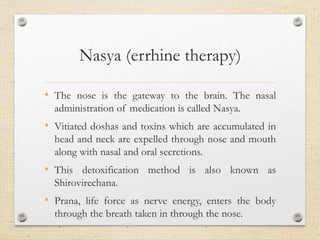 Nasya (errhine therapy)
• The nose is the gateway to the brain. The nasal
administration of medication is called Nasya.
• Vitiated doshas and toxins which are accumulated in
head and neck are expelled through nose and mouth
along with nasal and oral secretions.
• This detoxification method is also known as
Shirovirechana.
• Prana, life force as nerve energy, enters the body
through the breath taken in through the nose.
 