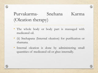 Purvakarma- Snehana Karma
(Oleation therapy)
• The whole body or body part is massaged with
medicated oil.
• (ii) Snehapana (Internal oleation) for purification or
shamana.
• Internal oleation is done by administering small
quantities of medicated oil or ghee internally.
 