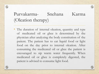Purvakarma- Snehana Karma
(Oleation therapy)
• The duration of internal oleation, quantity and type
of medicated oil or ghee is determined by the
physician after analyzing the body constitution of the
patient. The patient has to eat liquid food or light
food on the day prior to internal oleation. After
consuming the medicated oil or ghee the patient is
encouraged to sip warm water frequently. When
medicated oil or ghee is completely digested, the
patient is advised to consume light food.
 