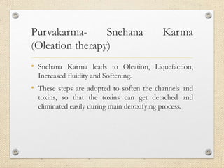 Purvakarma- Snehana Karma
(Oleation therapy)
• Snehana Karma leads to Oleation, Liquefaction,
Increased fluidity and Softening.
• These steps are adopted to soften the channels and
toxins, so that the toxins can get detached and
eliminated easily during main detoxifying process.
 