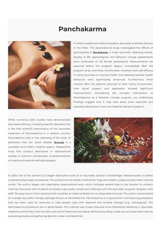 Panchakarma
In India's traditional medicinal system, Ayurveda is still less famous
in the West. This observational study investigated the effects of
participating in Panchakarma, a 5-day Ayurvedic cleansing retreat.
Quality of life, psychological, and behavior change assessments
were conducted on 20 female participants. Measurements are
essential before the program begins, immediately after the
program ends, and three months later. However, both self-efficacy
in using Ayurveda to improve health and reported positive health
behaviors were significantly enhanced. Furthermore, three
months after the patients returned to their home environment,
their social support and depression showed significant
improvements. Considering the complex intervention of
Panchakarma as a behavior change program, our preliminary
findings suggest that it may help assist one's expected and
reported adherence to new and healthier behavior patterns.
While numerous pilot studies have demonstrated
Ayurveda's efficacy in treating specific disorders, this
is the first scientific examination of the Ayurvedic
treatment of Panchakarma in a western country.
Panchakarma aids in the cleansing of the body of
pollutants that can cause disease.  Ayurveda is a
complete and holistic medical system. Researchers
must first conduct descriptive or observational
studies to examine complicated, multidimensional,
or traditional medical methods properly.
In 2005, one of the authors (LC) began descriptive work at an Ayurvedic school in Stockbridge, Massachusetts, to better
understand Ayurvedic procedures. The school is at the Kripalu Institute for Yoga and Health, a yoga and Ayurvedic training
center. The author began with descriptive observational work, which included several trips to the location to conduct
informal interviews with students at Kripalu's Ayurvedic school and meetings with the Ayurvedic program designer (HG)
staff. The goal was to find a practice that would be an ideal candidate for an observational study. The author concentrated
on a single Ayurvedic therapy package known as Panchakarma. Panchakarma is a rejuvenation and cleaning procedure
that has been used for centuries to help people cope with seasonal and societal changes (e.g., menopause). The
Panchakarma procedures are in detail below. This method was chosen because of its theoretical relevance in Ayurvedic
medicine and the fact that the start and end of treatment are clearly defined, providing a clear pre-and post-test mark for
evaluating results and gathering data for a later controlled trial.
 