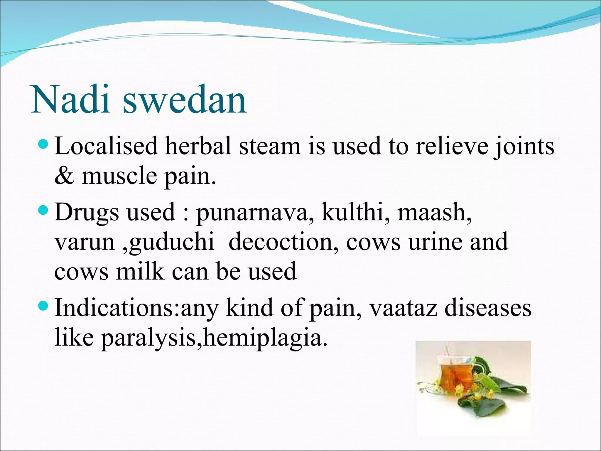 Nadi swedan Localised herbal steam is used to relieve joints & muscle pain. Drugs used : punarnava, kulthi, maash, varun ,guduchi  decoction, cows urine and cows milk can be used Indications:any kind of pain, vaataz diseases like paralysis,hemiplagia. 