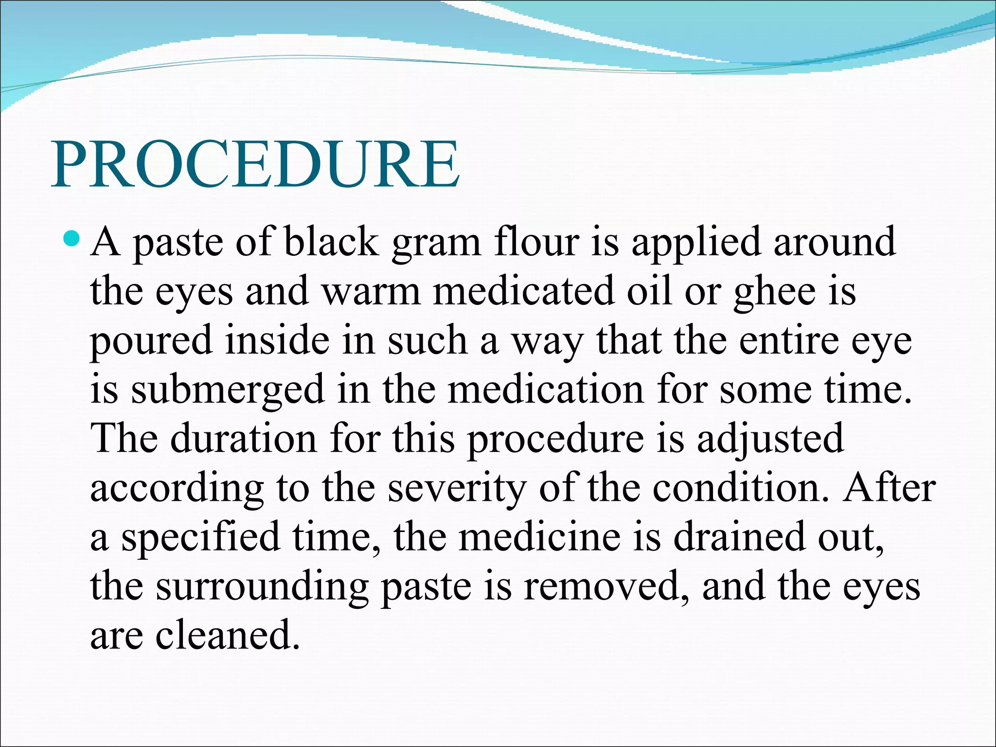 PROCEDURE A paste of black gram flour is applied around the eyes and warm medicated oil or ghee is poured inside in such a way that the entire eye is submerged in the medication for some time. The duration for this procedure is adjusted according to the severity of the condition. After a specified time, the medicine is drained out, the surrounding paste is removed, and the eyes are cleaned. 