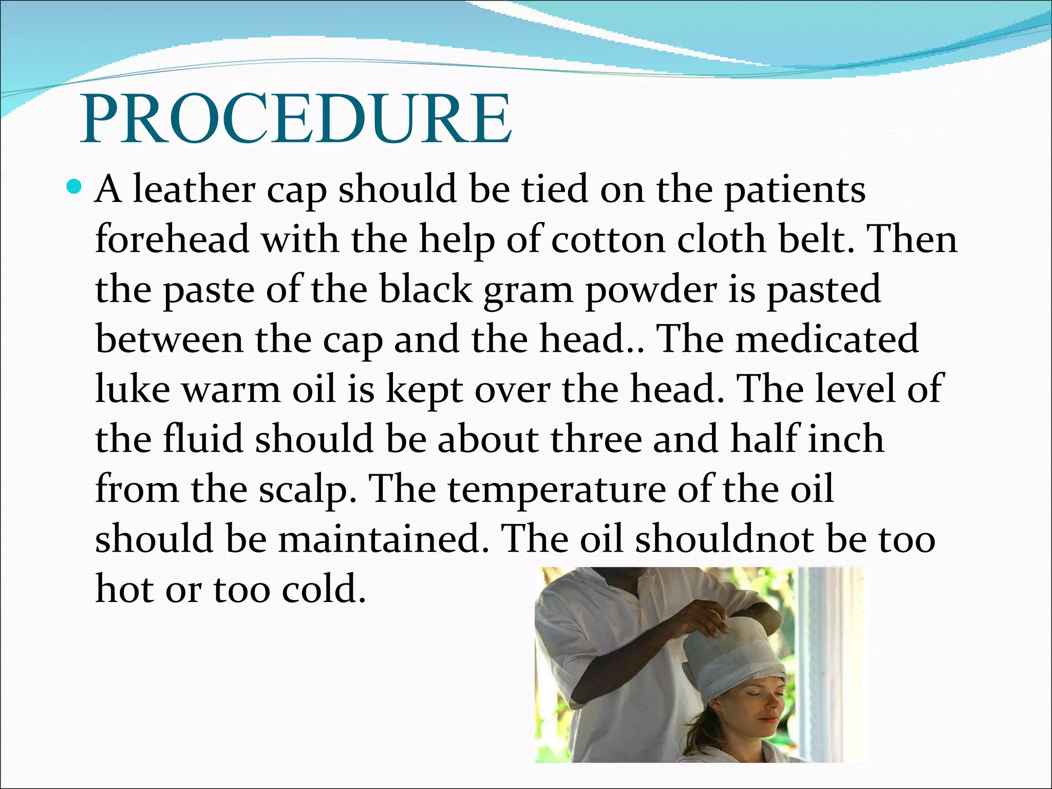PROCEDURE A leather cap should be tied on the patients forehead with the help of cotton cloth belt. Then the paste of the black gram powder is pasted between the cap and the head.. The medicated luke warm oil is kept over the head. The level of the fluid should be about three and half inch from the scalp. The temperature of the oil should be maintained. The oil shouldnot be too hot or too cold. 