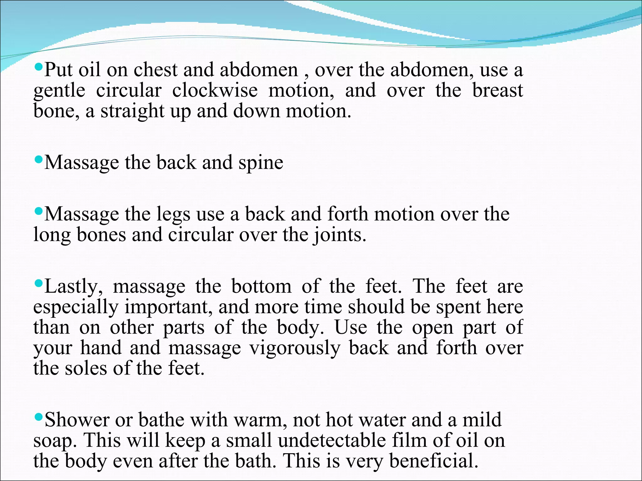 Put oil on chest and abdomen , over the abdomen, use a gentle circular clockwise motion, and over the breast bone, a straight up and down motion.  Massage the back and spine  Massage the legs use a back and forth motion over the long bones and circular over the joints.  Lastly, massage the bottom of the feet. The feet are especially important, and more time should be spent here than on other parts of the body. Use the open part of your hand and massage vigorously back and forth over the soles of the feet.  Shower or bathe with warm, not hot water and a mild soap. This will keep a small undetectable film of oil on the body even after the bath. This is very beneficial.  