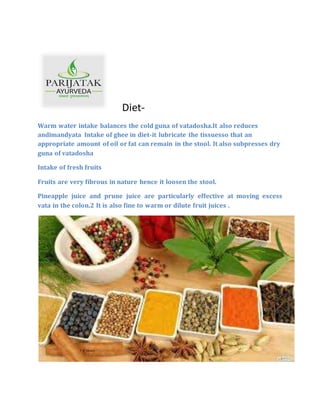 Diet-
Warm water intake balances the cold guna of vatadosha.It also reduces
andimandyata Intake of ghee in diet-it lubricate the tissuesso that an
appropriate amount of oil or fat can remain in the stool. It also subpresses dry
guna of vatadosha
Intake of fresh fruits
Fruits are very fibrous in nature hence it loosen the stool.
Pineapple juice and prune juice are particularly effective at moving excess
vata in the colon.2 It is also fine to warm or dilute fruit juices .
 