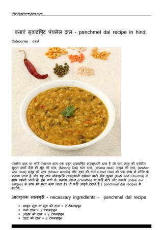 http://zaykarecipes.com
बनाएं स्वादिष्ट पंचमेल दाल - panchmel dal recipe in hindi
Categories : daal
पंचमेल दाल या फिर पंचरतन दाल एक बहुत स्वादिष्ट राजस्थानी दाल है जो पांच तरह की प्रोटीन
युक्त दालों जैसे की मूंग की दाल, (Moong Dal) चना दाल, (chana daal) अरहर की दाल, (arahar
kee daal) मसूर की दाल (Masur lentils) और उड़द की दाल (Urad Dal) को एक साथ में मिला के
बनाया जाता है और यह दाल लोकप्रिय राजस्थानी व्यंजन बाटी और चूरमा (Bati and Churma) के
साथ परोसी जाती है। इसे बाटी के अलावा पराठा (Paratha) या फिर रोटी और सब्जी (rotee aur
sabjee) के साथ भी सर्व क्या जाता है। तो फिर आइये देखते हैं ( panchmel dal recipe) ये
रेसिपी....
आवश्यक सामग्री - necessary ingredients - panchmel dal recipe
साबुत मूंग या मूंग की दाल = 2 टेबलस्पून
चना दाल = 2 टेबलस्पून
अरहर की दाल = 2 टेबलस्पून
उड़द की दाल = 2 टेबलस्पून
www.ZaykaRecipes.com
Thank You For Using ZaykaRecipes.com
 