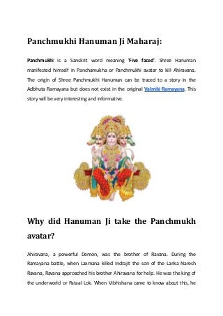 Panchmukhi Hanuman Ji Maharaj:
Panchmukhi is a Sanskrit word meaning 'Five faced'. Shree Hanuman
manifested himself in Panchamukha or Panchmukhi avatar to kill Ahiravana.
The origin of Shree Panchmukhi Hanuman can be traced to a story in the
Adbhuta Ramayana but does not exist in the original Valmiki Ramayana. This
story will be very interesting and informative.
Why did Hanuman Ji take the Panchmukh
avatar?
Ahiravana, a powerful Demon, was the brother of Ravana. During the
Ramayana battle, when Laxmana killed Indrajit the son of the Lanka Naresh
Ravana, Ravana approached his brother Ahiravana for help. He was the king of
the underworld or Pataal Lok. When Vibhishana came to know about this, he
 