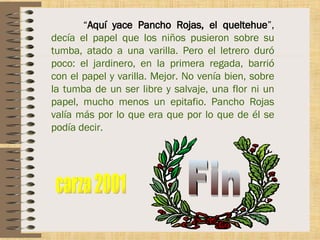 “ Aquí yace Pancho Rojas, el queltehue ”,  decía el papel que los niños pusieron sobre su tumba, atado a una varilla. Pero el letrero duró poco: el jardinero, en la primera regada, barrió con el papel y varilla. Mejor. No venía bien, sobre la tumba de un ser libre y salvaje, una flor ni un papel, mucho menos un epitafio. Pancho Rojas valía más por lo que era que por lo que de él se podía decir. Fin carza 2001 