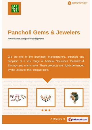 09953363327
A Member of
Pancholi Gems & Jewelers
www.indiamart.com/pancholigemsjewelers
Earrings Necklaces Pacchi Jewellery Pendants &
Earrings Gemstones Bangles Rings Pendants American Diamond Jewellery Fancy
Bangles Fashion Earrings Fashion Necklace Earrings Necklaces Pacchi
Jewellery Pendants & Earrings Gemstones Bangles Rings Pendants American Diamond
Jewellery Fancy Bangles Fashion Earrings Fashion Necklace Earrings Necklaces Pacchi
Jewellery Pendants & Earrings Gemstones Bangles Rings Pendants American Diamond
Jewellery Fancy Bangles Fashion Earrings Fashion Necklace Earrings Necklaces Pacchi
Jewellery Pendants & Earrings Gemstones Bangles Rings Pendants American Diamond
Jewellery Fancy Bangles Fashion Earrings Fashion Necklace Earrings Necklaces Pacchi
Jewellery Pendants & Earrings Gemstones Bangles Rings Pendants American Diamond
Jewellery Fancy Bangles Fashion Earrings Fashion Necklace Earrings Necklaces Pacchi
Jewellery Pendants & Earrings Gemstones Bangles Rings Pendants American Diamond
Jewellery Fancy Bangles Fashion Earrings Fashion Necklace Earrings Necklaces Pacchi
Jewellery Pendants & Earrings Gemstones Bangles Rings Pendants American Diamond
Jewellery Fancy Bangles Fashion Earrings Fashion Necklace Earrings Necklaces Pacchi
Jewellery Pendants & Earrings Gemstones Bangles Rings Pendants American Diamond
Jewellery Fancy Bangles Fashion Earrings Fashion Necklace Earrings Necklaces Pacchi
Jewellery Pendants & Earrings Gemstones Bangles Rings Pendants American Diamond
Jewellery Fancy Bangles Fashion Earrings Fashion Necklace Earrings Necklaces Pacchi
We are one of the prominent manufacturers, exporters and
suppliers of a vast range of Artificial Necklaces, Pendants &
Earrings and many more. These products are highly demanded
by the ladies for their elegant looks.
 