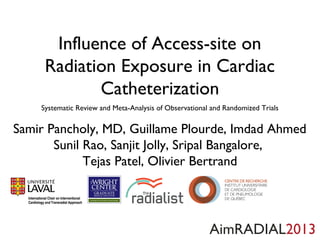 Influence of Access-site on
Radiation Exposure in Cardiac
Catheterization
Systematic Review and Meta-Analysis of Observational and Randomized Trials

Samir Pancholy, MD, Guillaume Plourde, Imdad Ahmed
Sunil Rao, Sanjit Jolly, Sripal Bangalore,
Tejas Patel, Olivier Bertrand

AimRADIAL2013

 