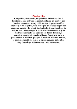 Pancho villa
    Campesino y bandolero, los generales Francisco villa y
 Emiliano zapata entran a la capital, villa era un hombre con
   muchos pantalones y muy valiente, fue el que defendió a
México y subió la patria, villa lucho por un México mejor, a la
mama de pancho villa el patrón donde ella trabajaba abuso de
 ella, en esos tiempos la gente era tratada como esclavos y los
     maltrataban mucho y a veces no les daban decomer,el
   verdadero nombre de pancho villa era Doroteo Aranjo, a
pancho villa lo mataron por que el defendió mucho a México,
  el gobierno vendió sus trenes al extranjero, era un hombre
        muy mujeriego, villa combatió contra carranza.
 