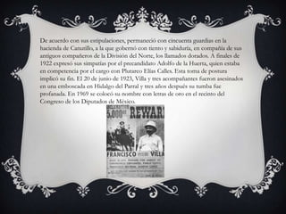 De acuerdo con sus estipulaciones, permaneció con cincuenta guardias en la
hacienda de Canutillo, a la que gobernó con tiento y sabiduría, en compañía de sus
antiguos compañeros de la División del Norte, los llamados dorados. A finales de
1922 expresó sus simpatías por el precandidato Adolfo de la Huerta, quien estaba
en competencia por el cargo con Plutarco Elías Calles. Esta toma de postura
implicó su fin. El 20 de junio de 1923, Villa y tres acompañantes fueron asesinados
en una emboscada en Hidalgo del Parral y tres años después su tumba fue
profanada. En 1969 se colocó su nombre con letras de oro en el recinto del
Congreso de los Diputados de México.
 