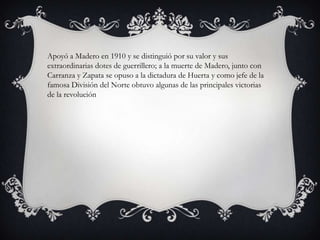 Apoyó a Madero en 1910 y se distinguió por su valor y sus
extraordinarias dotes de guerrillero; a la muerte de Madero, junto con
Carranza y Zapata se opuso a la dictadura de Huerta y como jefe de la
famosa División del Norte obtuvo algunas de las principales victorias
de la revolución
 