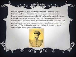 Fue hijo ilegítimo de Agustín Arango y Dorotea Quiñones, quedó
huérfano desde la adolescencia, y se vio obligado a trabajar como
leñador, agricultor y comerciante. En 1894, él y sus hermanos llegaron a
trabajar como medieros en la hacienda de la familia López Negrete;
cuando uno de los dueños abusó de su hermana Martina, Villa mató a su
patrón, de esta manera tuvo que esconderse y cambiar su nombre por el
de Pancho Villa. Vivió varios años como ladrón de ganado y estuvo
durante algún tiempo preso en Durango.
 