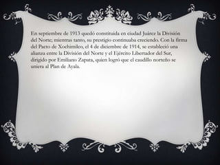 En septiembre de 1913 quedó constituida en ciudad Juárez la División
del Norte; mientras tanto, su prestigio continuaba creciendo. Con la firma
del Pacto de Xochimilco, el 4 de diciembre de 1914, se estableció una
alianza entre la División del Norte y el Ejército Libertador del Sur,
dirigido por Emiliano Zapata, quien logró que el caudillo norteño se
uniera al Plan de Ayala.
 
