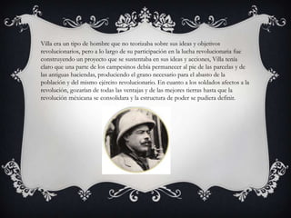 Villa era un tipo de hombre que no teorizaba sobre sus ideas y objetivos
revolucionarios, pero a lo largo de su participación en la lucha revolucionaria fue
construyendo un proyecto que se sustentaba en sus ideas y acciones, Villa tenía
claro que una parte de los campesinos debía permanecer al pie de las parcelas y de
las antiguas haciendas, produciendo el grano necesario para el abasto de la
población y del mismo ejército revolucionario. En cuanto a los soldados afectos a la
revolución, gozarían de todas las ventajas y de las mejores tierras hasta que la
revolución méxicana se consolidara y la estructura de poder se pudiera definir.
 