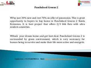 Contact us : +91-9560090012 Visit: http://www.panchsheelgreens2.org.in/
Panchsheel Greens 2
Pay just 30% now and rest 70% on offer of possession. This is great
opportunity to buyers to buy home in Panchsheel Greens 2 Noida
Extension. It is best project that offers 2/3 bhk flats with ultra
modern amenities.
Book your dream home and get best deal. Panchsheel Greens 2 is
surrounded by green environment, which is very necessary for
human being to survive and make their life more active and energetic.
 