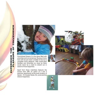 Panchsheel Greens II is the place filled with
amenities and conveniences. Buying a home
here will not just mean a shelter to live but a
complete living pleasure. With world-class
facilities and amenities so close by there
would never be a need to stretch out in
search of more happiness.

Apart from these matchless features the
homes here offer an option of 2 and 3
bedroom apartments at the posh location of
Sector - 16, Greater Noida. So, come and live
close to happiness.
 