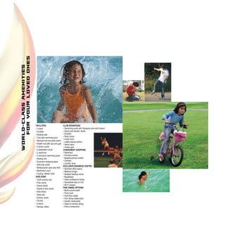 FACILITIES:                      CLUB ADVANTAGE
• Cricket                        • Swimming pools with changing room and lockers
• Football                       • Dance and aerobic studio
• Boating lake                   • Snooker
                                 • Party rooms
• Club with swimming pool
                                 • Cards room
• Banquet hall and party lawns
                                 • Ladies beauty parlour
• Health club with spa and gym   • Gents salon
• 2 tennis courts                • Unisex gym
• 2 basketball courts            CONVENIENT SHOPPING
• 2 solariums                    • Stationery
• 2 exclusive swimming pools     • Provision stores
• Skating rink                   • Neighbourhood market
• Exclusive shopping plaza       • Chemist
                                 • Laundry shop
• Kids play areas
                                 EXCLUSIVE BUSINESS CENTRE
• Multipurpose open play field
                                 • Serviced office space
• Badminton court                • Meeting lounge
• Cycling, athletic track        • Multiple meeting rooms
KIDS ZONE                        • Broadband
• Youth activity club            • Video conference facility
• Play courts                    • Secretarial help on hire
• Dance studio                   • Wi-Fi hotspot
• Drama & arts centre            FINE DINING OPTIONS
                                 • Multi-cuisine outlet
• Kids library
                                 • Food court
• Sand pits                      • Fast food outlets
• Activity centre                • Fine dining restaurants
• Tot-lots                       • Garden restaurants
• Crèche                         • Open-air terrace dining
• Swings, slides                 • Indoor restaurants
 