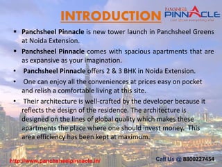 INTRODUCTION
 Panchsheel Pinnacle is new tower launch in Panchsheel Greens
at Noida Extension.
 Panchsheel Pinnacle comes with spacious apartments that are
as expansive as your imagination.
• Panchsheel Pinnacle offers 2 & 3 BHK in Noida Extension.
• One can enjoy all the conveniences at prices easy on pocket
and relish a comfortable living at this site.
• Their architecture is well-crafted by the developer because it
reflects the design of the residence. The architecture is
designed on the lines of global quality which makes these
apartments the place where one should invest money. This
area efficiency has been kept at maximum.
Call Us @ 8800227454http://www.panchsheelpinnacle.in/
 
