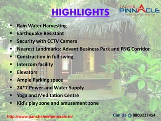 HIGHLIGHTS
 Rain Water Harvesting
 Earthquake Resistant
 Security with CCTV Camera
 Nearest Landmarks: Advant Business Park and FNG Corridor
 Construction in full swing
 Intercom facility
 Elevators
 Ample Parking space
 24*7 Power and Water Supply
 Yoga and Meditation Centre
 Kid's play zone and amusement zone
http://www.panchsheelpinnacle.in/ Call Us @ 8800227454
 