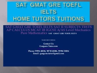 SAT GMAT GRE TOEFL IELTS SAT II SUBJECTS TESTS
AP CALCULUS MCAT IB IGCSE A/AS Level Mechanics
Pure Mathematics SAT GMAT GRE TOEFL IELTS
home tutors tuitions

Contact Us:
Gurgaon Tutor.com
www.gurgaontutor.com
Phone: 99996 40006, 98730 68886, 99996 50006
Email : gurgaon.tutor@gmail.com

 