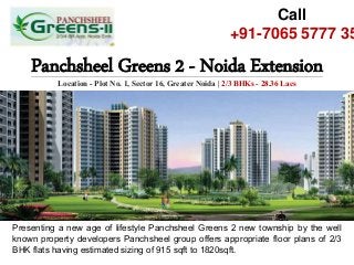 Panchsheel Greens 2 - Noida Extension
Location - Plot No. 1, Sector 16, Greater Noida | 2/3 BHKs - 28.36 Lacs
Call
+91-7065 5777 35
Presenting a new age of lifestyle Panchsheel Greens 2 new township by the well
known property developers Panchsheel group offers appropriate floor plans of 2/3
BHK flats having estimated sizing of 915 sqft to 1820sqft.
 