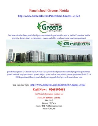 Panchsheel Greens Noida
             http://www.homz4all.com/Panchsheel-Greens--2-623




 Get More details about panchsheel greens residential apartment located at Noida Extension, Noida
     property dealers deals in panchsheel greens and offer you luxury and spacious apartment




 panchsheel greens 2 Greater Noida,Noida Extn, panchsheel greens residential properties,panchsheel
greens location map,panchsheel greens project,price review,panchsheel greens apartment,Noida,2,3,4
          BHK,apartment,flats,in panchsheel greens,panchsheel greens features,floor plan


      You can also visit:   http://www.homz4all.com/Panchsheel-Greens--2-623
                              Call Now: 9268192681
                                For More Information Contact Us
                                   Sky Loft Business Centre
                                           Plot No 7
                                       Advant IT Park.
                                 Sector 142 Noida,Expressway
                                         Pin No.201305
 