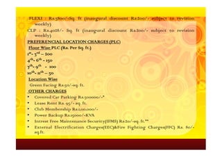 FLEXI : Rs.3800/-Sq. ft (inaugural discount Rs.200/- subject to revision
   weekly)
CLP : Rs.4028/- Sq. ft (inaugural discount Rs.200/- subject to revision
   weekly)
PREFERENCIAL LOCATION CHARGES (PLC)
                                 (PLC
Floor Wise PLC (Rs. Per Sq. ft.)
               (Rs.     Sq. ft.
1st- 3rd – 200
4th- 6th - 150
7th- 9th - 100
10th- 11th – 50
 Location Wise
 Green Facing Rs.50/-sq. ft.
 OTHER CHARGES
• Covered Car Parking Rs.300000/-*
• Lease Rent Rs. 95/- sq. ft.
• Club Membership Rs.1,00,000/-
• Power Backup Rs.15000/-KVA
• Intrest Free Maintenance Security(IFMS) Rs.20/-sq. ft.**
• External Electrification Charges(EEC)&Fire Fighting Charges(FFC) Rs. 80/-
   sq.ft.
 