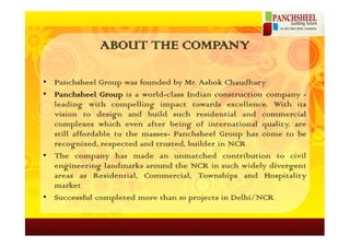 ABOUT THE COMPANY

• Panchsheel Group was founded by Mr. Ashok Chaudhary
• Panchsheel Group is a world-class Indian construction company -
  leading with compelling impact towards excellence. With its
  vision to design and build such residential and commercial
  complexes which even after being of international quality, are
  still affordable to the masses- Panchsheel Group has come to be
  recognized, respected and trusted, builder in NCR
• The company has made an unmatched contribution to civil
  engineering landmarks around the NCR in such widely divergent
  areas as Residential, Commercial, Townships and Hospitality
  market
• Successful completed more than 10 projects in Delhi/NCR
 
