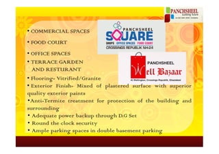 • COMMERCIAL SPACES
• FOOD COURT
• OFFICE SPACES
• TERRACE GARDEN
  AND RESTURANT
• Flooring- Vitrified/Granite
• Exterior Finish- Mixed of plastered surface with superior
quality exterior paints
•Anti-Termite treatment for protection of the building and
surrounding
• Adequate power backup through D.G Set
• Round the clock security
• Ample parking spaces in double basement parking
 