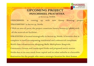 UPCOMING PROJECT
                         PANCHSHEEL PRATISTHA
                                     at Sector-75, NOIDA
• PANCHSHEEL        is   coming        up   with    new    Group   Housing   project
“PRATISHTHA” in Sector 75, Noida.
• With an area of 5acre, the project constitute luxury homes (3/4BHK) with
 all the state-of-art facilities .
•PRATISTHA is located strategically in Sector-75, Noida. A location that is
complete in itself encompassing residential and commercial complexes,
World class infrastructure, shopping Malls, Multiplexes, Hospitals,
Community Centre and Landscaped Parks and proposed metro station.
Noida due to its easy reach from capital and its other suburbs is a favorable
destination for the people who want a strategic location for their homes
 