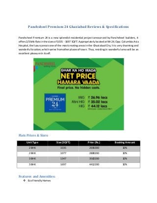 Panchsheel Premium 24 Ghaziabad Reviews & Specifications
Panchsheel Premium 24 is a new splendid residential project announced by Panchsheel builders, it
offers2/3 bhkflatsin the sizesof 1035 - 1697 SQFT. AppropriatelylocatedatNH24, Opp.Columbia Asia
Hospital,the luxuryareaisone of the mostcreating areas in the Ghaziabad City. It is very charming and
wonderful location,whichvariesfromotherplacesof town. Thus, residing in wonderful area will be an
excellent pleasure in itself.
Flats Prices & Sizes:
Unit Type Size (SQFT) Price (Rs.) Booking Amount
2 BHK 1035 2691000 10%
2 BHK 1077 2800200 10%
3 BHK 1347 3502200 10%
3 BHK 1697 4412200 10%
Features and Amenities:
 Eco FriendlyHomes
 
