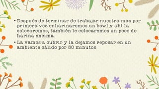 • Después de terminar de trabajar nuestra mas por
primera vez enharinaremos un bowl y ahí la
colocaremos, también le colocaremos un poco de
harina encima.
• La vamos a cubrir y la dejamos reposar en un
ambiente cálido por 30 minutos.
 