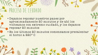 Proceso de leudado
• Dejamos reposar nuestros panes por
aproximadamente 20 minutos y de ahí los
volteamos con extremo cuidado, y los dejamos
reposar 20 minutos.
• En los últimos 20 minutos comenzamos precalentar
el horno a 220° C.
 