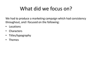 What did we focus on?
We had to produce a marketing campaign which had consistency
throughout, and I focused on the following:
• Locations
• Characters
• Titles/typography
• Themes
 