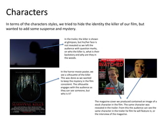 Characters
In terms of the characters styles, we tried to hide the identity the killer of our film, but
wanted to add some suspense and mystery.
The magazine cover we produced contained an image of a
stock character in the film. The same character was
revealed in the trailer. From this the audience can see the
same character in the trailer he film he will feature in, or
the interview of the magazine.
In the trailer, the killer is shown
at glimpses, but his/her face is
not revealed so we left the
audience with question marks,
on who the killer is, what is their
backstory and why are they in
the woods.
In the horror movie poster, we
see a silhouette of the killer
This was done as we wanted
to keep the mystery in the film
consistent. The silhouette
engages with the audience as
they can see someone, but
who is it?
 
