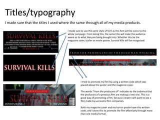 Titles/typography
I made sure that the titles I used where the same through all of my media products.
I made sure to use the same style of font as this font will be iconic to the
whole campaign. From doing this, the same title will make the audience
aware as to what they are being brought into. Whether this be the
magazine cover, trailer or movie poster, Survival Kills will be recognised.
I tried to promote my film by using a written code which was
placed above the poster and the magazine cover.
The words “From the producers of” indicates to the audience that
the producers of a previous film are making a new one. This is a
good way of promoting a film, because viewers will want to see a
film made by successful film companies.
Both my magazine cover and my horror poster have this written
code, and I done this to promote the film effectively through more
than one media format.
 