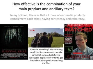How effective is the combination of your
main product and ancillary texts?
In my opinion, I believe that all three of our media products
complement each other, having consistency and coherency.
What are we selling? We are trying
to sell the film, so we need a make
sure all of our products have a
synergistic approach in order to get
the audience intrigued to watching
the film.
 