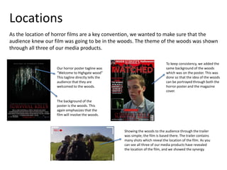 Locations
As the location of horror films are a key convention, we wanted to make sure that the
audience knew our film was going to be in the woods. The theme of the woods was shown
through all three of our media products.
Our horror poster tagline was
“Welcome to Highgate wood”
This tagline directly tells the
audience that they are
welcomed to the woods.
The background of the
poster is the woods. This
again emphasizes that the
film will involve the woods.
To keep consistency, we added the
same background of the woods
which was on the poster. This was
done so that the idea of the woods
can be portrayed through both the
horror poster and the magazine
cover.
Showing the woods to the audience through the trailer
was simple; the film is based there. The trailer contains
many shots which reveal the location of the film. As you
can see all three of our media products have revealed
the location of the film, and we showed the synergy.
 