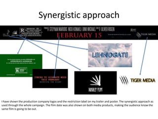 Synergistic approach
I have shown the production company logos and the restriction label on my trailer and poster. The synergistic approach as
used through the whole campaign. The film date was also shown on both media products, making the audience know the
same film is going to be out.
 